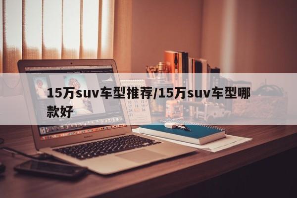 15万suv车型推荐/15万suv车型哪款好