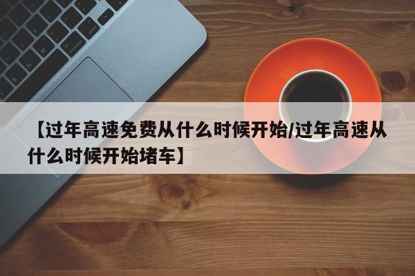 【过年高速免费从什么时候开始/过年高速从什么时候开始堵车】