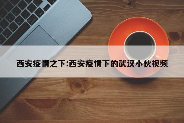 西安疫情之下:西安疫情下的武汉小伙视频