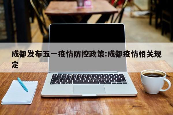 成都发布五一疫情防控政策:成都疫情相关规定