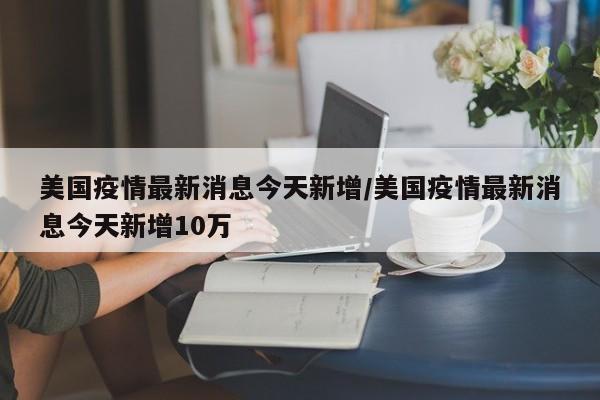 美国疫情最新消息今天新增/美国疫情最新消息今天新增10万