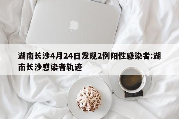 湖南长沙4月24日发现2例阳性感染者:湖南长沙感染者轨迹