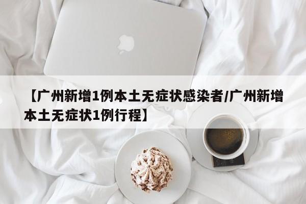 【广州新增1例本土无症状感染者/广州新增本土无症状1例行程】