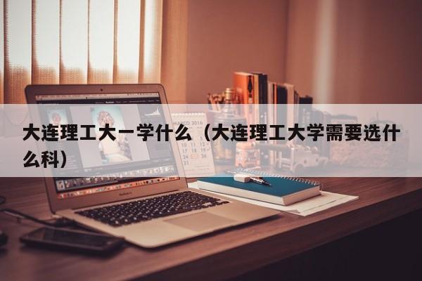 大连理工大一学什么(大连理工大学需要选什么科)