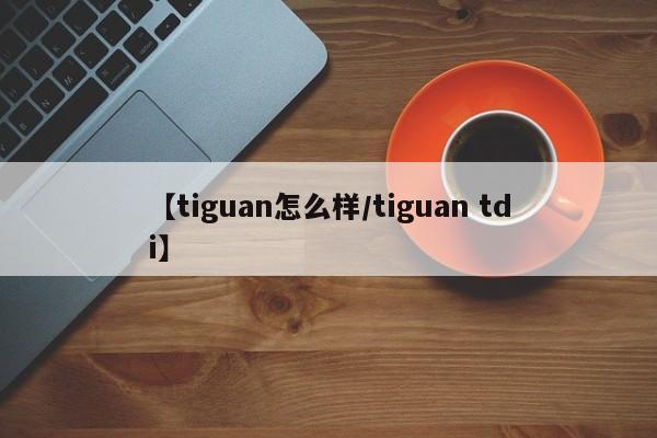 【tiguan怎么样/tiguan tdi】
