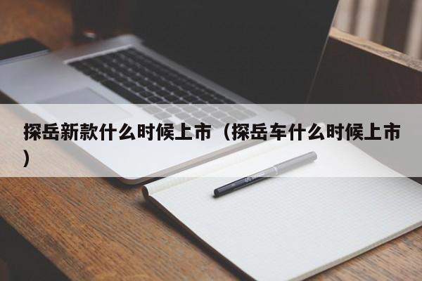 探岳新款什么时候上市(探岳车什么时候上市)