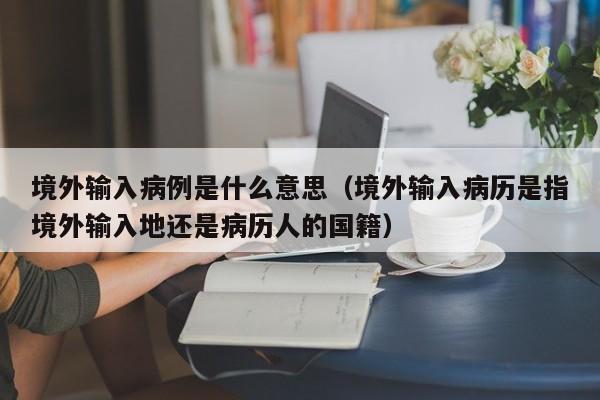境外输入病例是什么意思（境外输入病历是指境外输入地还是病历人的国籍）