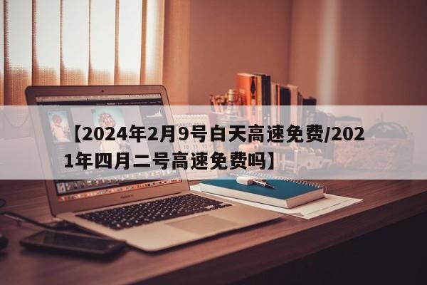 【2024年2月9号白天高速免费/2021年四月二号高速免费吗】