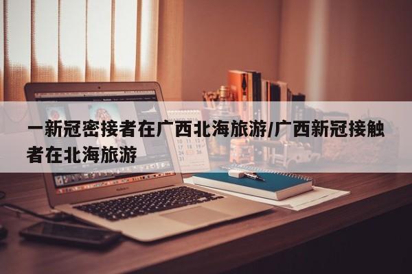一新冠密接者在广西北海旅游/广西新冠接触者在北海旅游