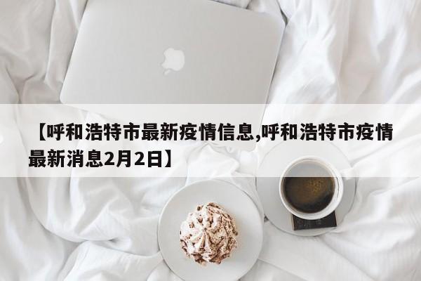【呼和浩特市最新疫情信息,呼和浩特市疫情最新消息2月2日】