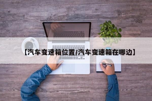 【汽车变速箱位置/汽车变速箱在哪边】