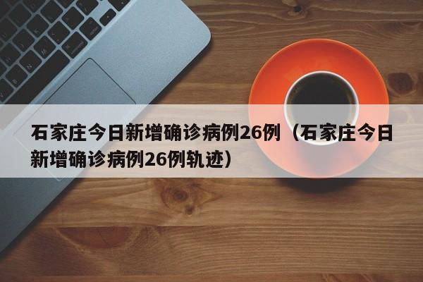 石家庄今日新增确诊病例26例（石家庄今日新增确诊病例26例轨迹）