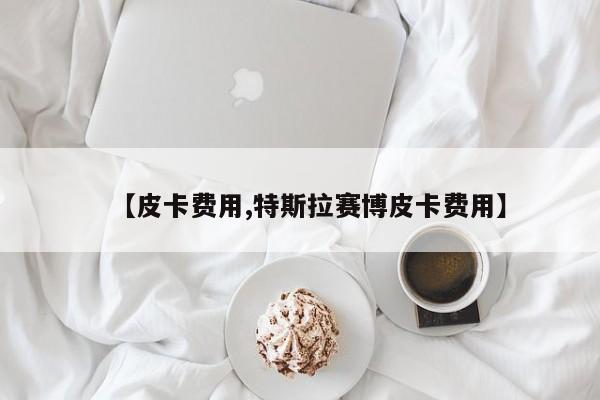 【皮卡费用,特斯拉赛博皮卡费用】