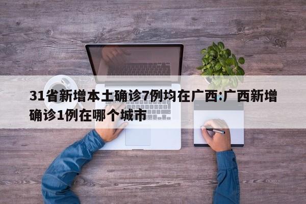 31省新增本土确诊7例均在广西:广西新增确诊1例在哪个城市