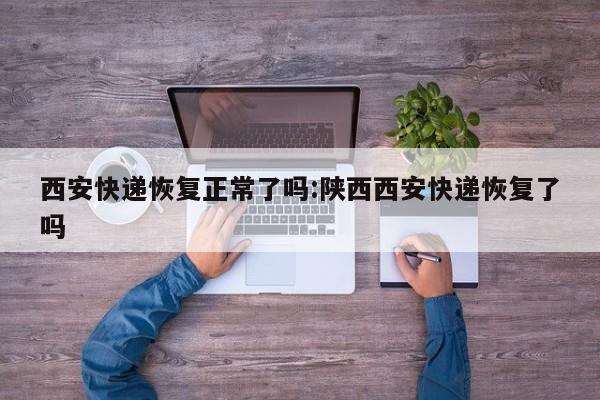 西安快递恢复正常了吗:陕西西安快递恢复了吗