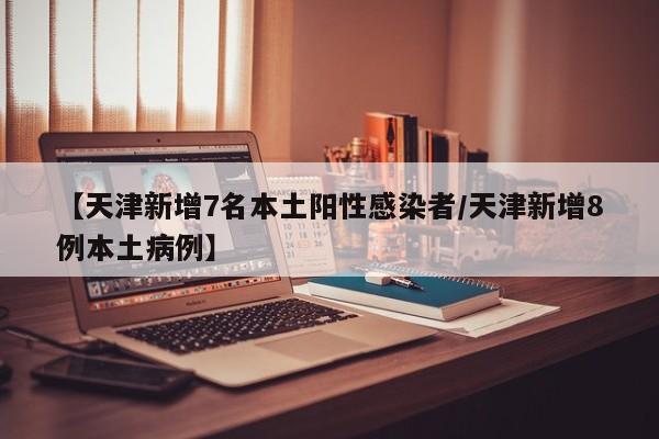 【天津新增7名本土阳性感染者/天津新增8例本土病例】