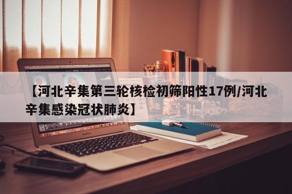 【河北辛集第三轮核检初筛阳性17例/河北辛集感染冠状肺炎】
