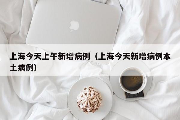 上海今天上午新增病例（上海今天新增病例本土病例）