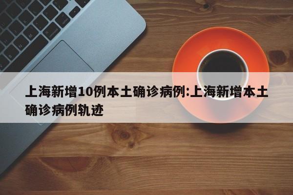上海新增10例本土确诊病例:上海新增本土确诊病例轨迹