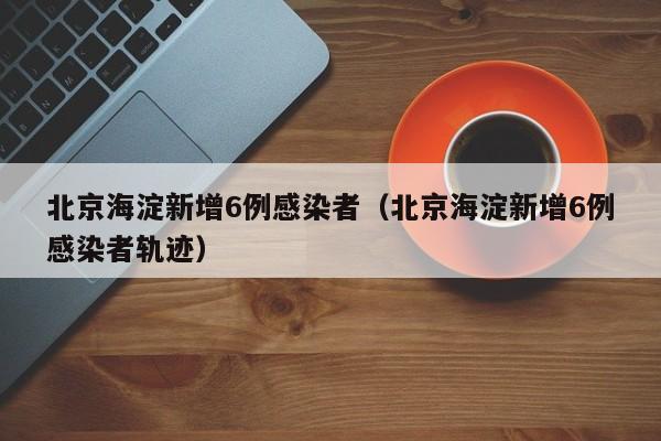 北京海淀新增6例感染者(北京海淀新增6例感染者轨迹)