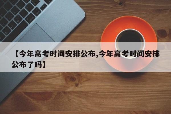 【今年高考时间安排公布,今年高考时间安排公布了吗】