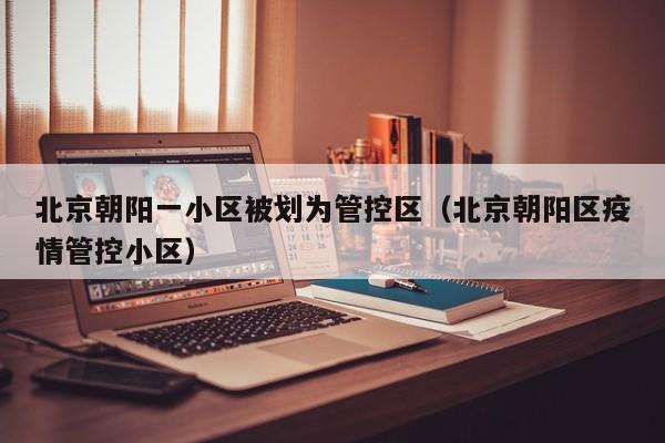 北京朝阳一小区被划为管控区(北京朝阳区疫情管控小区)