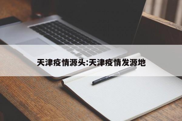 天津疫情源头:天津疫情发源地
