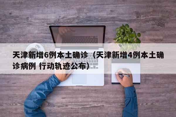 天津新增6例本土确诊(天津新增4例本土确诊病例 行动轨迹公布)