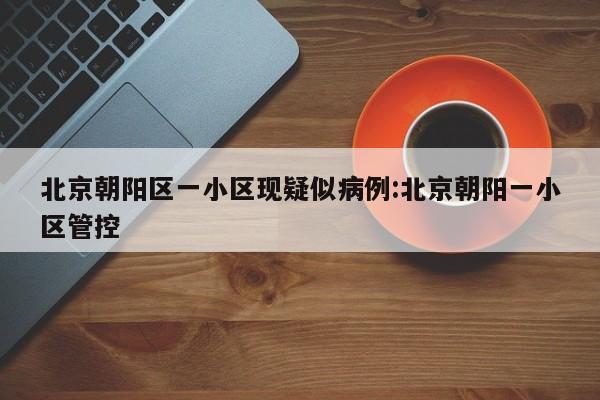北京朝阳区一小区现疑似病例:北京朝阳一小区管控
