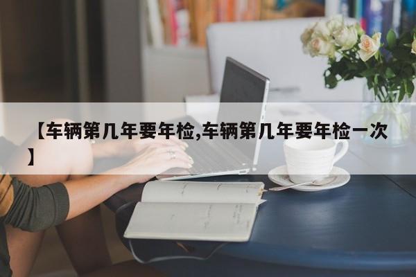 【车辆第几年要年检,车辆第几年要年检一次】