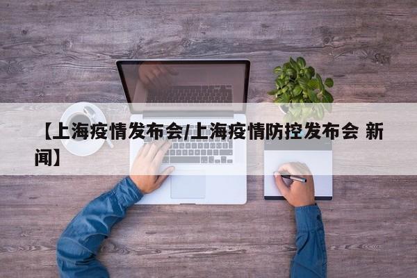 【上海疫情发布会/上海疫情防控发布会 新闻】