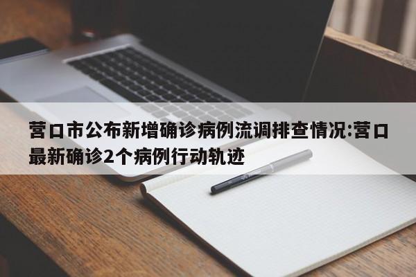 营口市公布新增确诊病例流调排查情况:营口最新确诊2个病例行动轨迹