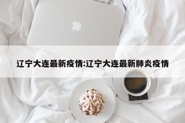 辽宁大连最新疫情:辽宁大连最新肺炎疫情