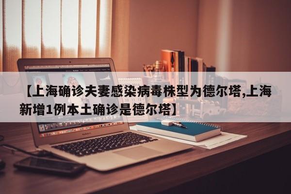 【上海确诊夫妻感染病毒株型为德尔塔,上海新增1例本土确诊是德尔塔】