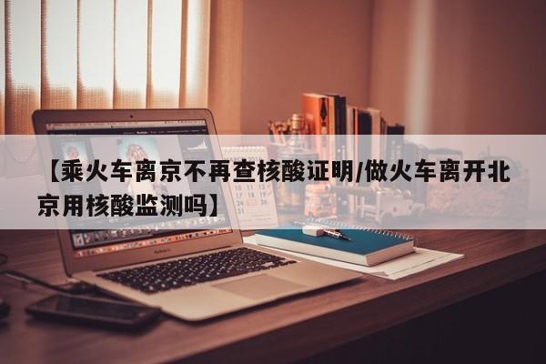 【乘火车离京不再查核酸证明/做火车离开北京用核酸监测吗】