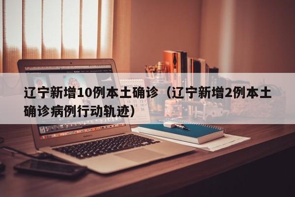 辽宁新增10例本土确诊（辽宁新增2例本土确诊病例行动轨迹）