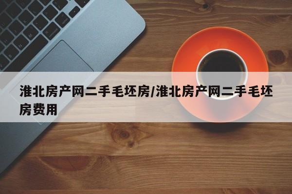 淮北房产网二手毛坯房/淮北房产网二手毛坯房费用