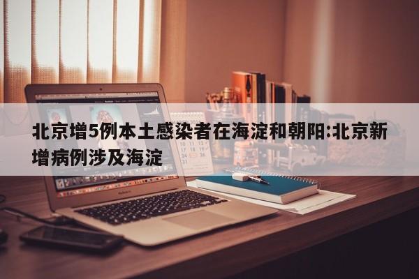 北京增5例本土感染者在海淀和朝阳:北京新增病例涉及海淀