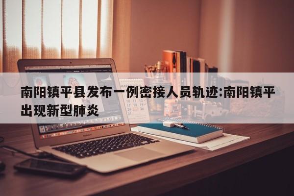 南阳镇平县发布一例密接人员轨迹:南阳镇平出现新型肺炎