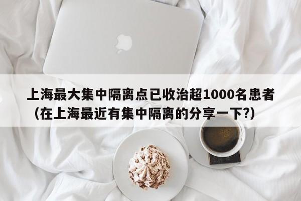 上海最大集中隔离点已收治超1000名患者（在上海最近有集中隔离的分享一下?）