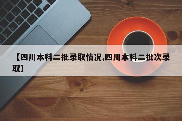 【四川本科二批录取情况,四川本科二批次录取】