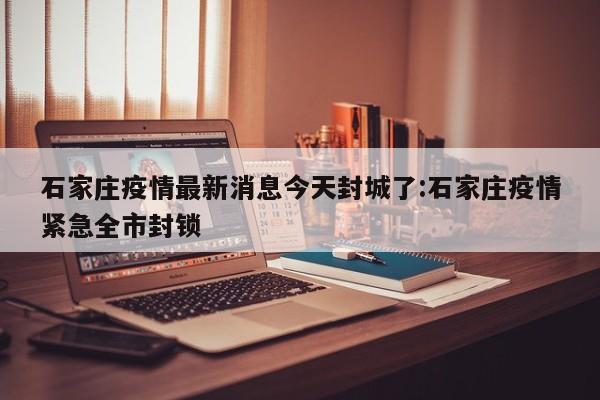 石家庄疫情最新消息今天封城了:石家庄疫情紧急全市封锁