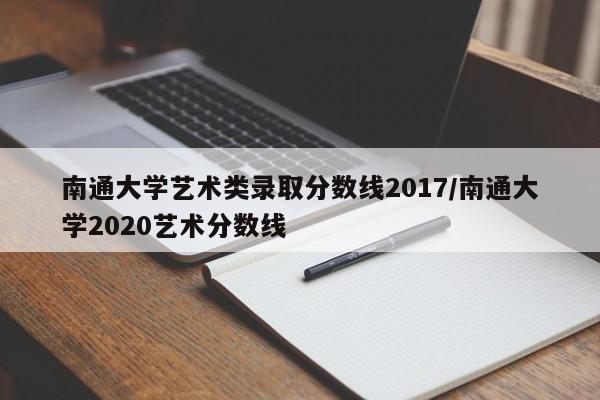 南通大学艺术类录取分数线2017/南通大学2020艺术分数线