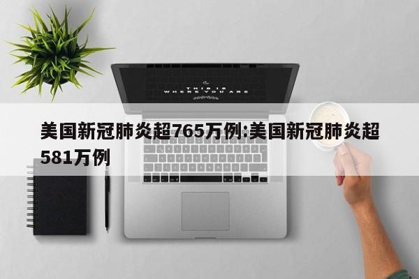 美国新冠肺炎超765万例:美国新冠肺炎超581万例