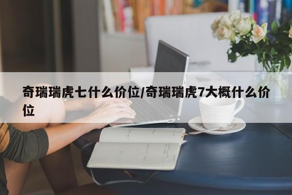 奇瑞瑞虎七什么价位/奇瑞瑞虎7大概什么价位