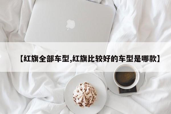 【红旗全部车型,红旗比较好的车型是哪款】
