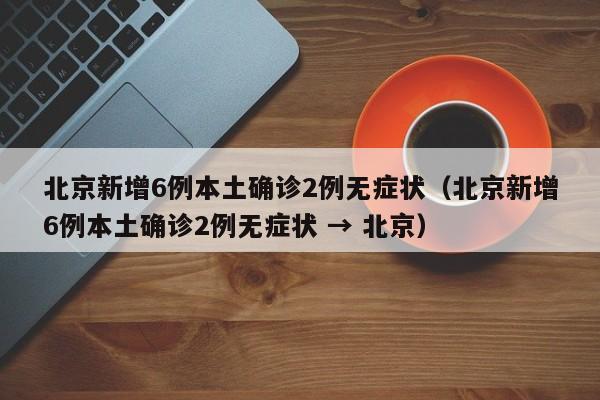 北京新增6例本土确诊2例无症状(北京新增6例本土确诊2例无症状 → 北京)