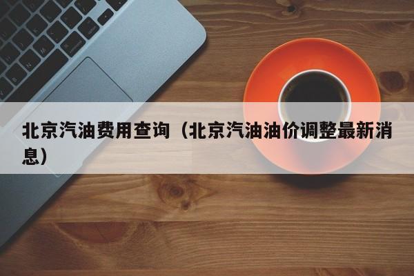 北京汽油费用查询（北京汽油油价调整最新消息）
