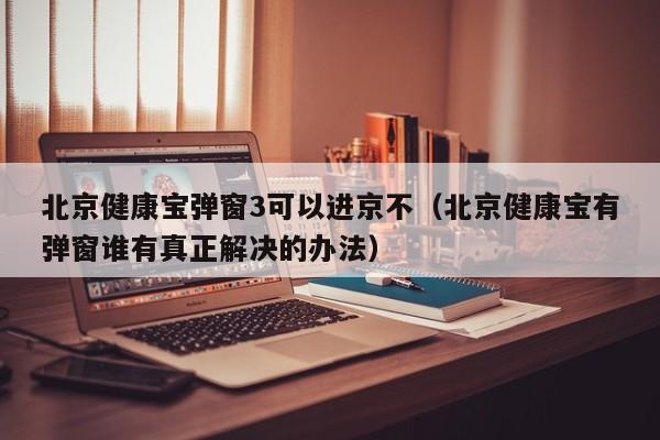 北京健康宝弹窗3可以进京不（北京健康宝有弹窗谁有真正解决的办法）