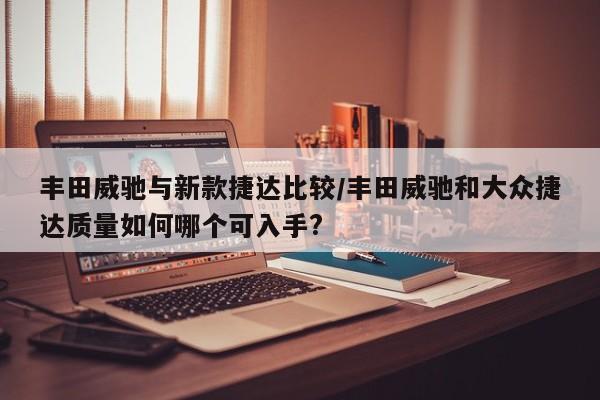 丰田威驰与新款捷达比较/丰田威驰和大众捷达质量如何哪个可入手?